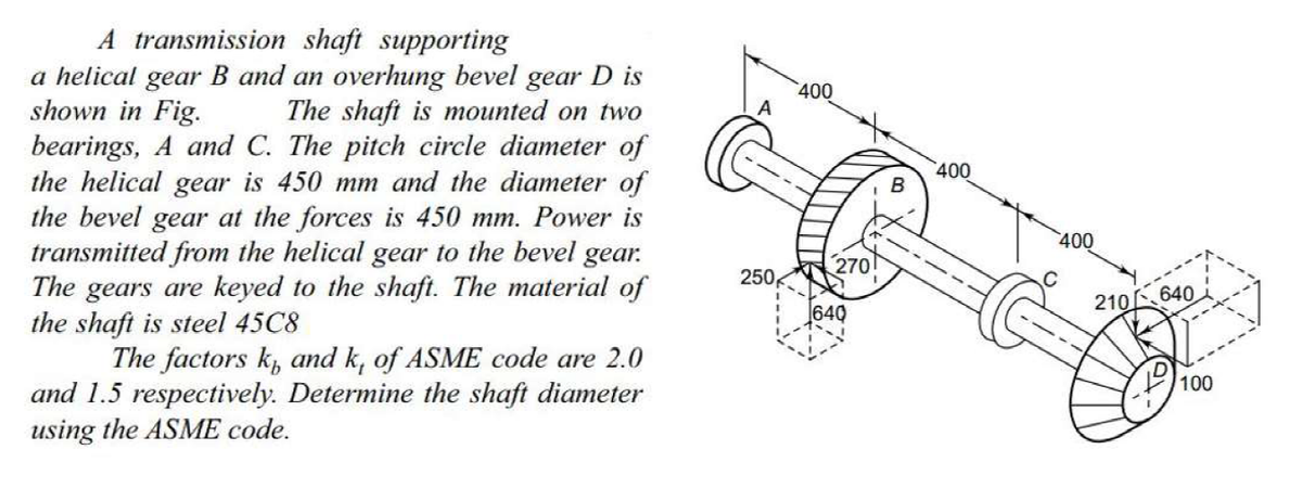 A transmission shaft supporting
a helical gear B and an overhung bevel gear D is
shown in Fig.
bearings, A and C. The pitch circle diameter of
the helical gear is 450 mm and the diameter of
the bevel gear at the forces is 450 mm. Power is
transmitted from the helical gear to the bevel gear.
The gears are keyed to the shaft. The material of
the shaft is steel 45C8
The factors k, and k, of ASME code are 2.0
and 1.5 respectively. Determine the shaft diameter
using the ASME code.
400
The shaft is mounted on two
400
400
270
250
640
210 640
100
