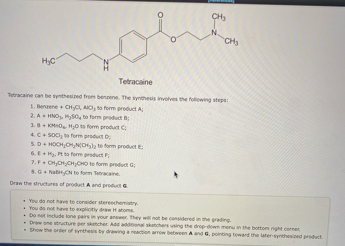 CH3
CH3
H3C
N.
H
Tetracaine
Tetracaine can be synthesized from benzene. The synthesis involves the following steps:
1. Benzene + CH3CI, AICI3 to form product A;
2. A + HNO3, H2SO4 to form product B;
3. B + KMNO4, H2O to form product C;
4. C + SOCI, to form product D;
5. D + HOCH2CH2N(CH3)2 to form product E;
6. E + H2, Pt to form product F;
7. F + CH3CH2CH2CHO to form product G;
8. G + NABH3CN to form Tetracaine.
Draw the structures of product A and product G.
You do not have to consider stereochemistry.
• You do not have to explicitly draw H atoms.
• Do not include lone pairs in your answer. They will not be considered in the grading.
• Draw one structure per sketcher. Add additional sketchers using the drop-down menu in the bottom right corner.
Show the order of synthesis by drawing a reaction arrow between A and G, pointing toward the later-synthesized product.
