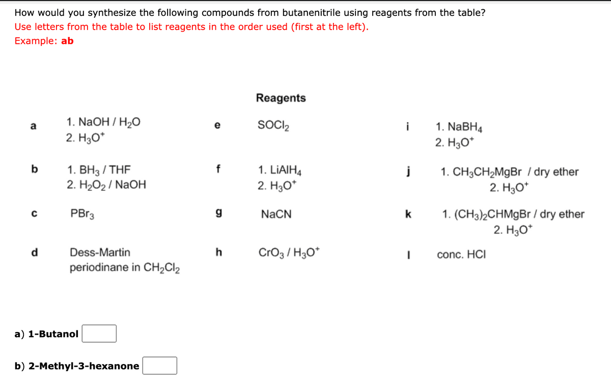 How would you synthesize the following compounds from butanenitrile using reagents from the table?
Use letters from the table to list reagents in the order used (first at the left).
Example: ab
Reagents
1. NaOH / H2O
2. H3O*
SOCI2
1. NaBH4
a
e
i
2. H3O*
1. ВНз / THF
2. H202 / NaOH
b
f
1. LIAIH4
1. CH3CH2MGB I dry ether
2. H3O*
2. H3O*
1. (CH3)2CHMgBr / dry ether
2. H30*
PBr3
NaCN
k
d
Dess-Martin
h
Cro3 / H3O*
conc. HCI
periodinane in CH2CI2
a) 1-Butanol
b) 2-Methyl-3-hexanone

