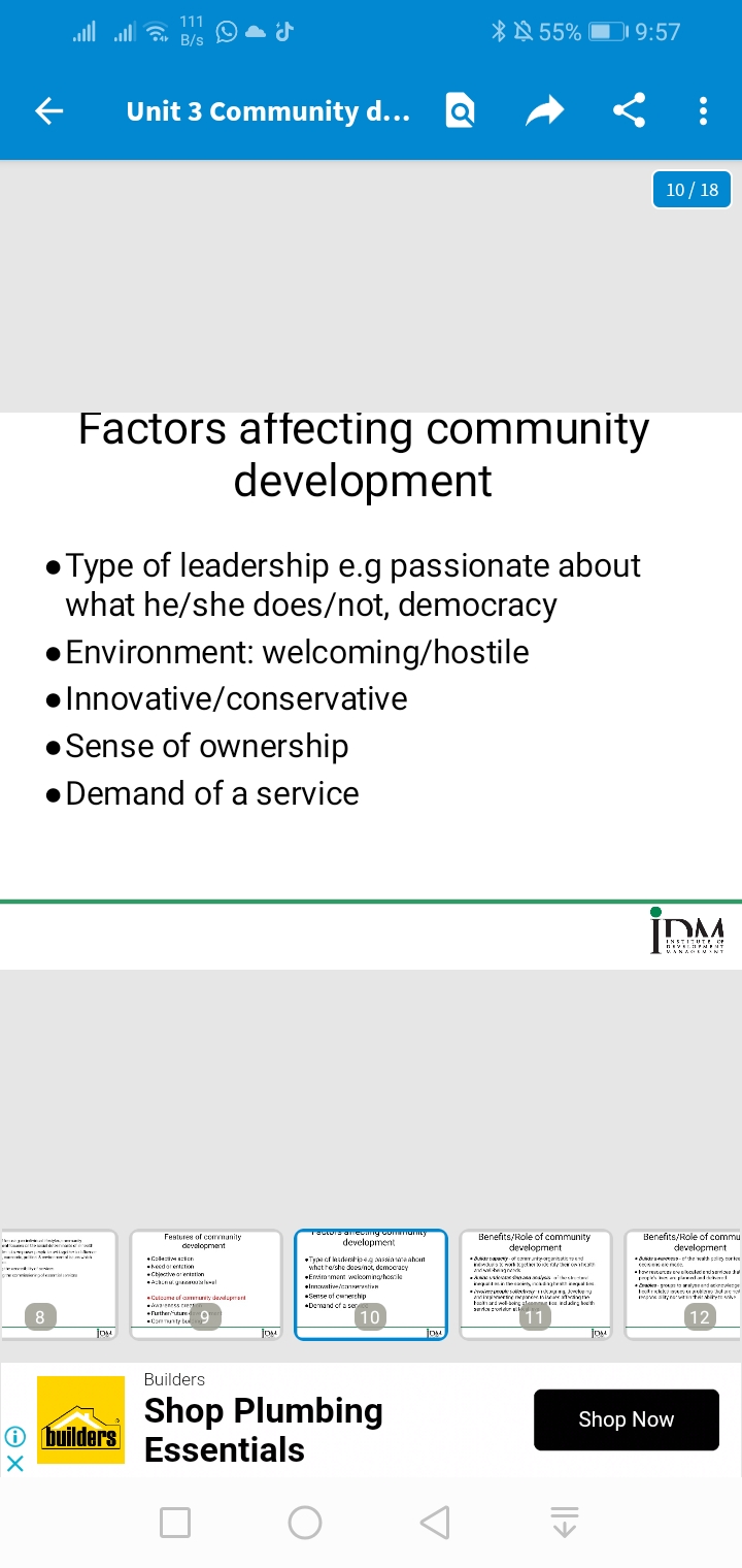 ←
0x
Tap
X
congolaia
8
Type of leadership e.g passionate about
what he/she does/not, democracy
• Environment: welcoming/hostile
●Innovative/conservative
●Sense of ownership
Demand of a service
111
B/s
es
Factors affecting community
development
joy
Unit 3 Community d... Q
builders
J
Features of community
development
Coleccion
heedorentation
Chinctive areation
Achcu.gaurisel
Come of
ness c
Furtherture
Community b
9
Q
joy
rectors arcoing community
development
Type of leadershipeg passiamaahon
what he/she does not, democracy
Envir mant welcoming hosil
Immavative/canvation
Sense of cerchip
Demand of a ser
10
Builders
Shop Plumbing
Essentials
O
DM
A
55% 19:57
Benefits/Role of community
development
=duindranaty-ofind
xwkkw ONITO
A
k
symy
pewn
Fackard well-being edadeg both
dara
11
||→
JOM
10/18
İDM
INSTITUTE OF
REVELPMENT
MANAGEMENT
Benefits/Role of commu
development
ve
's a paralelihat
Irakk/
www
Shop Now
alampaaaran pun val
12
ge