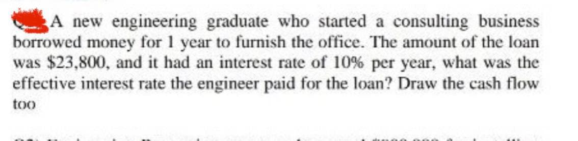 A new engineering graduate who started a consulting business
borrowed money for 1 year to furnish the office. The amount of the loan
was $23,800, and it had an interest rate of 10% per year, what was the
effective interest rate the engineer paid for the loan? Draw the cash flow
too