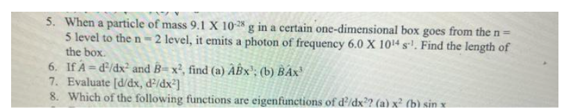 5. When a particle of mass 9.1 X 10-28 g in a certain one-dimensional box goes from the n =
5 level to the n=2 level, it emits a photon of frequency 6.0 X 10¹4 s¹. Find the length of
the box.
6.
If A=d²/dx² and B= x², find (a) ABx³; (b) BAX³
7. Evaluate [d/dx, d²/dx²]
8. Which of the following functions are eigenfunctions of d²/dx²? (a) x² (b) sin x