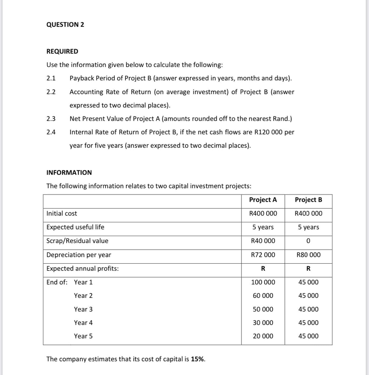 QUESTION 2
REQUIRED
Use the information given below to calculate the following:
2.1
Payback Period of Project B (answer expressed in years, months and days).
2.2
Accounting Rate of Return (on average investment) of Project B (answer
expressed to two decimal places).
2.3
Net Present Value of Project A (amounts rounded off to the nearest Rand.)
2.4
Internal Rate of Return of Project B, if the net cash flows are R120 000 per
year for five years (answer expressed to two decimal places).
INFORMATION
The following information relates to two capital investment projects:
Project A
Project B
Initial cost
R400 000
R400 000
Expected useful life
5 years
5 years
Scrap/Residual value
R40 000
Depreciation per year
R72 000
R80 000
Expected annual profits:
R
R
End of: Year 1
100 000
45 000
Year 2
60 000
45 000
Year 3
50 000
45 000
Year 4
30 000
45 000
Year 5
20 000
45 000
The company estimates that its cost of capital is 15%.
