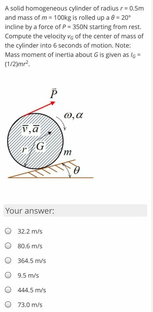 A solid homogeneous cylinder of radius r = 0.5m
and mass of m = 100kg is rolled up a 0 20°
incline by a force of P = 350N starting from rest.
Compute the velocity vG of the center of mass of
the cylinder into 6 seconds of motion. Note:
Mass moment of inertia about G is given as IG =
(1/2)mr².
W,a
v,a
G
m
Your answer:
32.2 m/s
80.6 m/s
364.5 m/s
9.5 m/s
444.5 m/s
73.0 m/s
