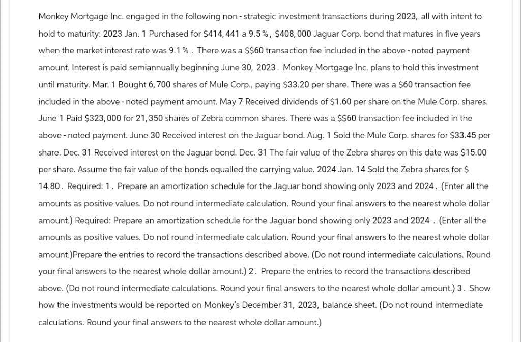 Monkey Mortgage Inc. engaged in the following non-strategic investment transactions during 2023, all with intent to
hold to maturity: 2023 Jan. 1 Purchased for $414, 441 a 9.5%, $408,000 Jaguar Corp. bond that matures in five years
when the market interest rate was 9.1%. There was a $$60 transaction fee included in the above - noted payment
amount. Interest is paid semiannually beginning June 30, 2023. Monkey Mortgage Inc. plans to hold this investment
until maturity. Mar. 1 Bought 6, 700 shares of Mule Corp., paying $33.20 per share. There was a $60 transaction fee
included in the above-noted payment amount. May 7 Received dividends of $1.60 per share on the Mule Corp. shares.
June 1 Paid $323,000 for 21,350 shares of Zebra common shares. There was a $$60 transaction fee included in the
above-noted payment. June 30 Received interest on the Jaguar bond. Aug. 1 Sold the Mule Corp. shares for $33.45 per
share. Dec. 31 Received interest on the Jaguar bond. Dec. 31 The fair value of the Zebra shares on this date was $15.00
per share. Assume the fair value of the bonds equalled the carrying value. 2024 Jan. 14 Sold the Zebra shares for $
14.80. Required: 1. Prepare an amortization schedule for the Jaguar bond showing only 2023 and 2024. (Enter all the
amounts as positive values. Do not round intermediate calculation. Round your final answers to the nearest whole dollar
amount.) Required: Prepare an amortization schedule for the Jaguar bond showing only 2023 and 2024. (Enter all the
amounts as positive values. Do not round intermediate calculation. Round your final answers to the nearest whole dollar
amount.)Prepare the entries to record the transactions described above. (Do not round intermediate calculations. Round
your final answers to the nearest whole dollar amount.) 2. Prepare the entries to record the transactions described
above. (Do not round intermediate calculations. Round your final answers to the nearest whole dollar amount.) 3. Show
how the investments would be reported on Monkey's December 31, 2023, balance sheet. (Do not round intermediate
calculations. Round your final answers to the nearest whole dollar amount.)