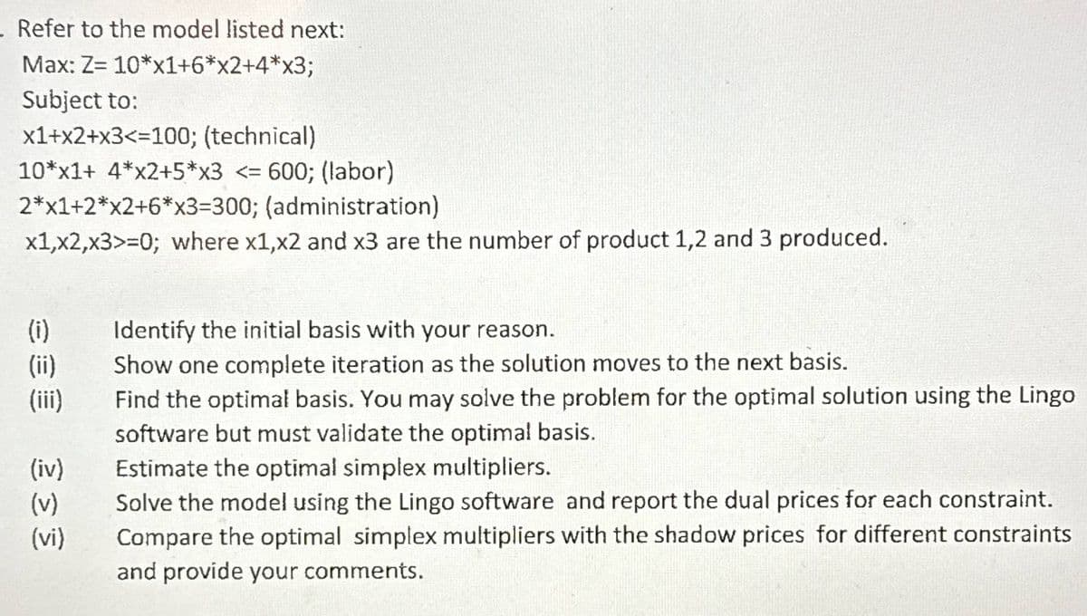 - Refer to the model listed next:
Max: Z= 10*x1+6*x2+4*x3;
Subject to:
x1+x2+x3<=100; (technical)
10*x1+ 4*x2+5*x3 <= 600; (labor)
2*x1+2*x2+6*x3=300; (administration)
x1,x2,x3>=0; where x1,x2 and x3 are the number of product 1,2 and 3 produced.
(i)
(ii)
(iii)
(iv)
(v)
333
(vi)
Identify the initial basis with your reason.
Show one complete iteration as the solution moves to the next basis.
Find the optimal basis. You may solve the problem for the optimal solution using the Lingo
software but must validate the optimal basis.
Estimate the optimal simplex multipliers.
Solve the model using the Lingo software and report the dual prices for each constraint.
Compare the optimal simplex multipliers with the shadow prices for different constraints
and provide your comments.