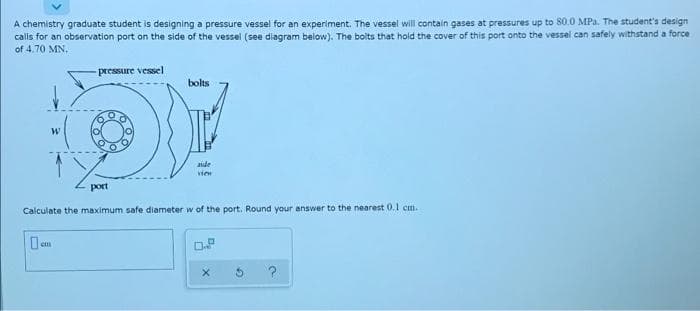A chemistry graduate student is designing a pressure vessel for an experiment. The vessel will contain gases at pressures up to 80.0 MPa. The student's design
calls for an observation port on the side of the vessel (see diagram below). The bolts that hold the cover of this port onto the vessel can safely withstand a force
of 4.70 MN,
pressure vessel
bolts
aide
port
Calculate the maximum safe diameter w of the port. Round your answer to the nearest 0.1 cm.
