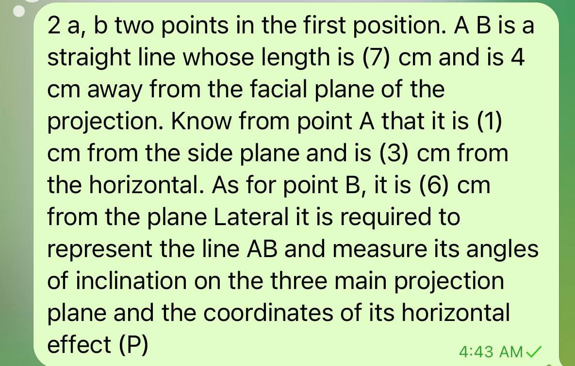 2 a, b two points in the first position. A B is a
straight line whose length is (7) cm and is 4
cm away from the facial plane of the
projection. Know from point A that it is (1)
cm from the side plane and is (3) cm from
the horizontal. As for point B, it is (6) cm
from the plane Lateral it is required to
represent the line AB and measure its angles
of inclination on the three main projection
plane and the coordinates of its horizontal
effect (P)
4:43 AMV
