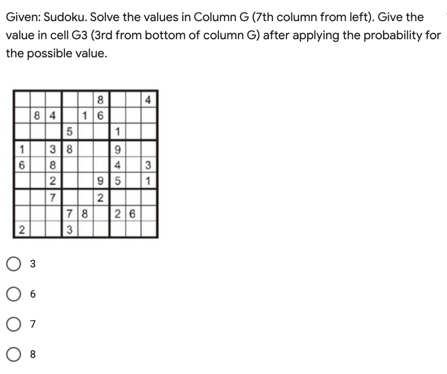 Given: Sudoku. Solve the values in Column G (7th column from left). Give the
value in cell G3 (3rd from bottom of column G) after applying the probability for
the possible value.
1
6
2
84
O 3
6
07
08
3 8
328w
2
58
7
73
8
16
1
945
95
2
78 26
4
3
31