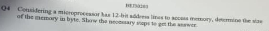 BEI30203
Q4 Considering a microprocessor has 12-bit address lines to access memory, determine the size
of the memory in byte. Show the necessary steps to get the answer.