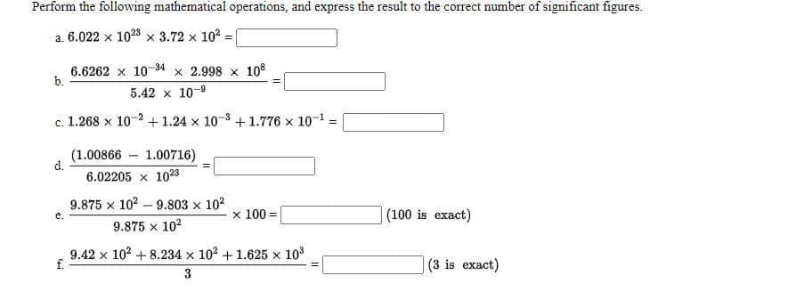 Perform the following mathematical operations, and express the result to the correct number of significant figures.
a. 6.022 x 1023 x 3.72 x 10 :
6.6262 x 10-34 x 2.998 x 108
b.
5.42 x 10-9
c. 1.268 x 10-2 + 1.24 x 10-3 +1.776 x 10-1:
(1.00866 – 1.00716)
d.
6.02205 x 1023
9.875 x 102 – 9.803 x 102
х 100%3D
|(100 is exact)
е.
9.875 x 102
9.42 x 102 + 8.234 x 102 + 1.625 x 103
f.
(3 is exact)
3
