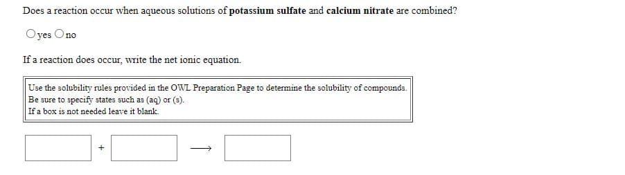 Does a reaction occur when aqueous solutions of potassium sulfate and calcium nitrate are combined?
Oyes Ono
If a reaction does occur, write the net ionic equation.
Use the solubility rules provided in the OWL Preparation Page to determine the solubility of compounds.
Be sure to specify states such as (aq) or (s).
If a box is not needed leave it blank.
