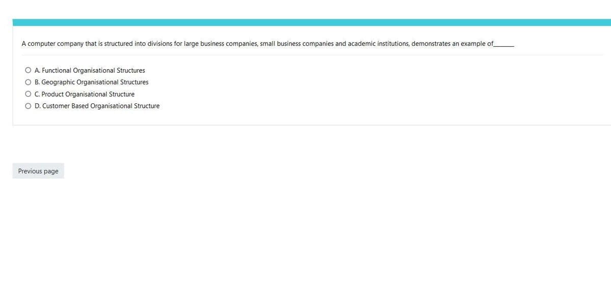 A computer company that is structured into divisions for large business companies, small business companies and academic institutions, demonstrates an example of
A. Functional Organisational Structures
O B. Geographic Organisational Structures
O C. Product Organisational Structure
D. Customer Based Organisational Structure
Previous page