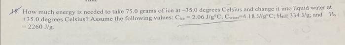 18. How much energy is needed to take 75.0 grams of ice at -35.0 degrees Celsius and change it into liquid water at
+35.0 degrees Celsius? Assume the following values: Cice-2.06 J/g°C, Cwater 4.18 J//gºC; H 334 J/g; and H₂
= 2260 J/g.