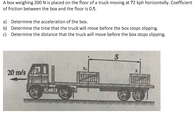 A box weighing 200 N is placed on the floor of a truck moving at 72 kph horizontally. Coefficient
of friction between the box and the floor is 0.5.
a) Determine the acceleration of the box.
b) Determine the time that the truck will move before the box stops slipping.
c) Determine the distance that the truck will move before the box stops slipping.
Xo
20 m/s
