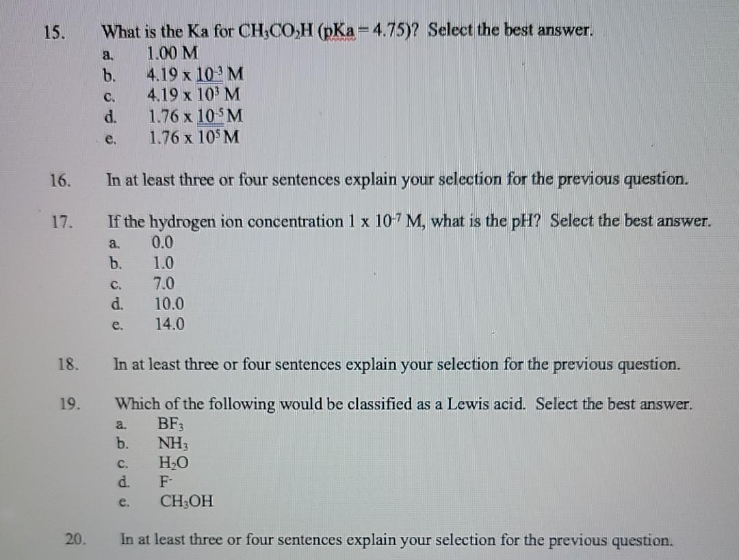 What is the Ka for CH,CO,H (pKa=4.75)? Select the best answer,
1.00 M
15.
a.
4.19 x 10 M
4.19 x 10 M
1.76 x 10 M
1.76 x 10 M
b.
C.
d.
e.
16.
In at least three or four sentences explain your selection for the previous question.
17.
If the hydrogen ion concentration 1 x 10-7 M, what is the pH? Select the best answer.
a.
0.0
b.
1.0
7.0
C.
d.
10.0
e.
14.0
18.
In at least three or four sentences explain your selection for the previous question.
19.
Which of the following would be classified as a Lewis acid. Select the best answer.
BF3
NH3
H2O
d.
a.
b.
с.
F-
e.
CH;OH
20.
In at least three or four sentences explain your selection for the previous question.

