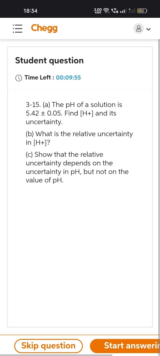 18:34
= Chegg
Student question
Time Left: 00:09:55
2.00
3-15. (a) The pH of a solution is
5.42 ± 0.05. Find [H+] and its
uncertainty.
(b) What is the relative uncertainty
in [H+]?
(c) Show that the relative
uncertainty depends on the
uncertainty in pH, but not on the
value of pH.
Skip question
30
Start answerin