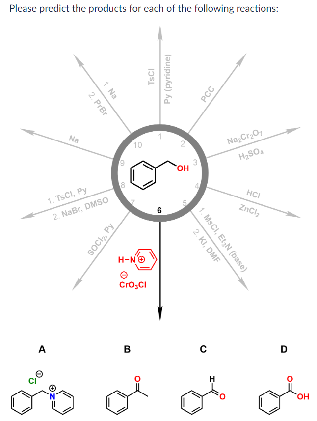 Please predict the products for each of the following reactions:
Na
A
2. PrBr
1. Na
1. TsCI, Py
2. NaBr, DMSO
SOCI2, Py
6
8
Co
10
H-NⒸ
CrO₂Cl
B
TSCI
Py (pyridine)
6
2
OH
LC
5
2. KI, DMF
1. MSCI, Et3N (base)
с
PCC
H
Na₂Cr₂O7
H₂SO4
HCI
ZnCl₂
D
OH