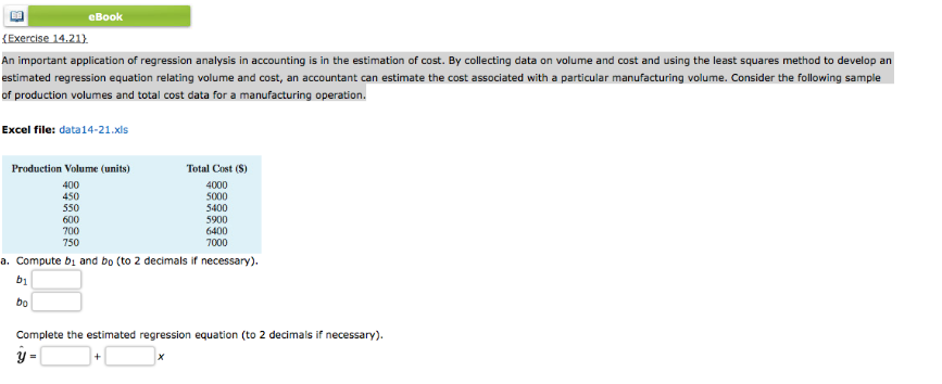 eBook
{Exercise 14.21}
An important application of regression analysis in accounting is in the estimation of cost. By collecting data on volume and cost and using the least squares method to develop an
estimated regression equation relating volume and cost, an accountant can estimate the cost associated with a particular manufacturing volume. Consider the following sample
of production volumes and total cost data for a manufacturing operation.
Excel file: data14-21.xls
Production Volume (units)
Total Cost (S)
400
450
4000
500
5400
550
600
700
5900
6400
750
7000
a. Compute bi and bo (to 2 decimals if necessary).
b1
bo
Complete the estimated regression equation (to 2 decimals if necessary).
y =
