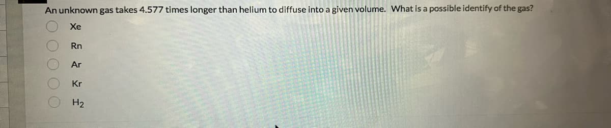 An unknown gas takes 4.577 times longer than helium to diffuse into a given volume. What is a possible identify of the gas?
Xe
O O O O O
Rn
Ar
Kr
H₂