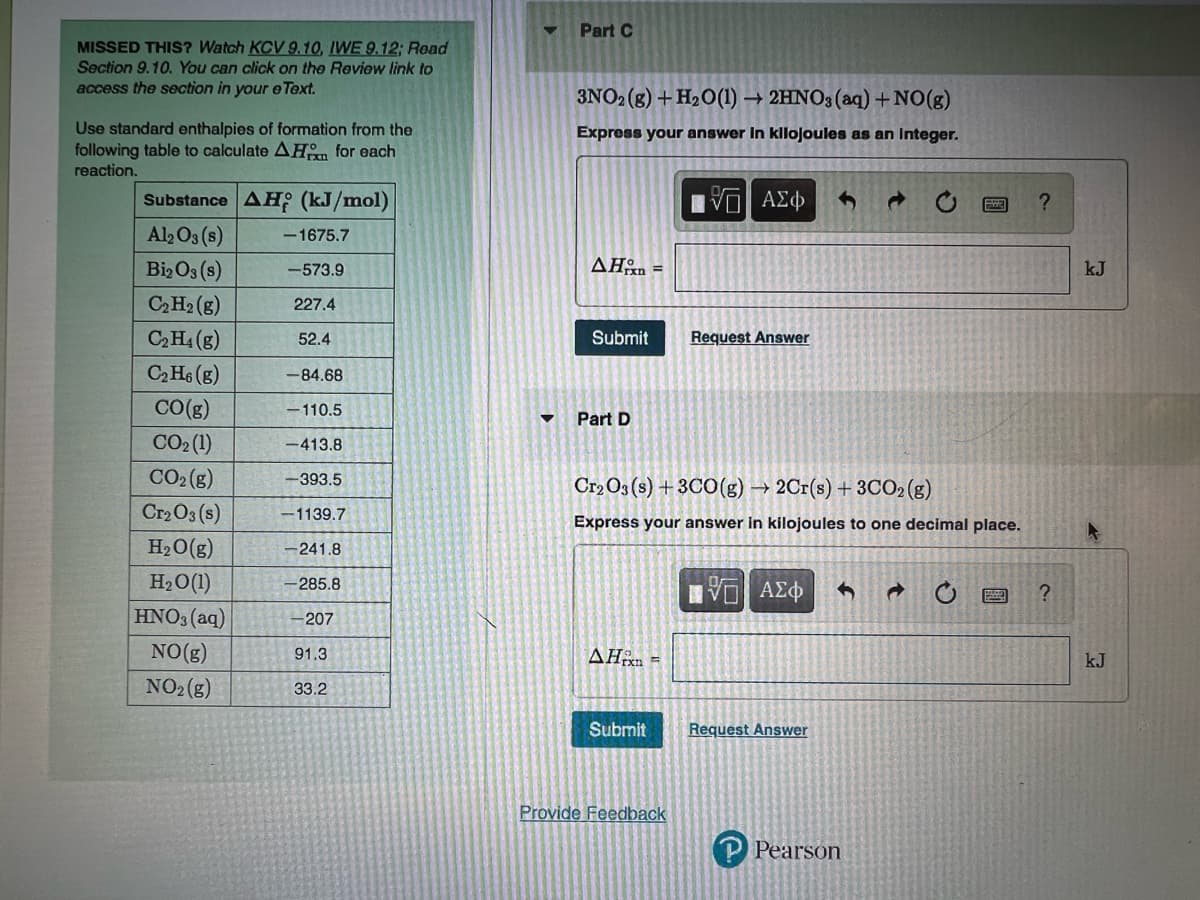 MISSED THIS? Watch KCV 9.10, IWE 9.12; Road
Section 9.10. You can click on the Review link to
access the section in your e Text.
Use standard enthalpies of formation from the
following table to calculate AH for each
reaction.
Substance AH (kJ/mol)
Al2O3(s)
Bi2 O3(s)
C₂ H₂(g)
C₂H₁ (g)
C₂H6 (g)
CO(g)
CO₂ (1)
CO₂(g)
Cr₂O3(s)
H₂O(g)
H₂O (1)
HNO3(aq)
NO(g)
NO₂(g)
-1675.7
-573.9
227.4
52.4
-84.68
-110.5
-413.8
-393.5
-1139.7
-241.8
-285.8
-207
91.3
33.2
Part C
3NO2(g) + H₂O(1)→ 2HNO3(aq) + NO(g)
Express your answer in kilojoules as an Integer.
15. ΑΣΦ
AHxn=
Submit
Part D
Cr2O3 (s) + 3CO(g) →2Cr(s) + 3CO₂ (g)
Express your answer in kilojoules to one decimal place.
AHin =
Submit
Request Answer
Provide Feedback
IVE ΑΣΦ
Request Answer
P Pearson
a
?
?
kJ
kJ