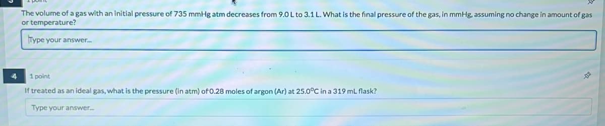 4
The volume of a gas with an initial pressure of 735 mmHg atm decreases from 9.0 L to 3.1 L. What is the final pressure of the gas, in mmHg, assuming no change in amount of gas
or temperature?
Type your answer....
1 point
If treated as an ideal gas, what is the pressure (in atm) of 0.28 moles of argon (Ar) at 25.0°C in a 319 mL flask?
Type your answer....
D