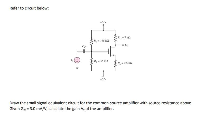 Refer to circuit below:
+5 V
ERp=7 k2
R = 165 k2
Cc
Oa o
R2 = 35 k2
E Rs 0.5 k2
-5 V
Draw the small signal equivalent circuit for the common-source amplifier with source resistance above.
Given Gm = 3.0 mA/V, calculate the gain A, of the amplifier.
