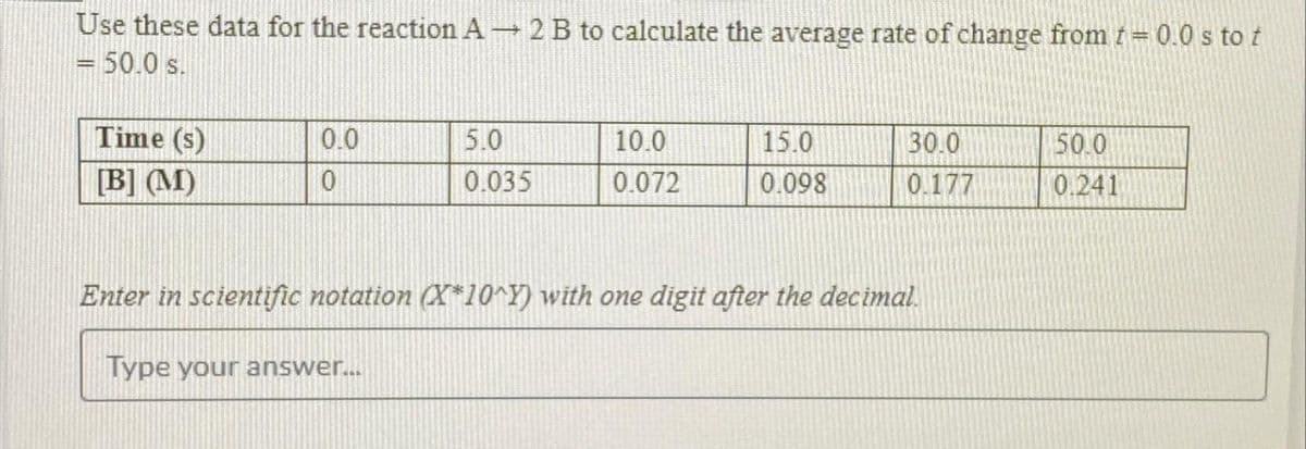 Use these data for the reaction A → 2 B to calculate the average rate of change from t = 0.0 s to t
= 50.0 s.
Time (s)
[B] (M)
0.0
0
5.0
0.035
Type your answer...
10.0
0.072
15.0
0.098
30.0
0.177
Enter in scientific notation (X*10^Y) with one digit after the decimal.
50.0
0.241