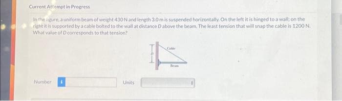 Current Attempt in Progress
In the ligure, a uniform beam of weight 430 N and length 3.0 m is suspended horizontally. On the left it is hinged to a wall; on the
right it is supported by a cable bolted to the wall at distance Dabove the beam. The least tension that will snap the cable is 1200 N.
What value of D corresponds to that tension?
Number
Units
Beam