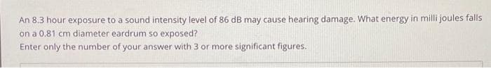 An 8.3 hour exposure to a sound intensity level of 86 dB may cause hearing damage. What energy in milli joules falls
on a 0.81 cm diameter eardrum so exposed?
Enter only the number of your answer with 3 or more significant figures.