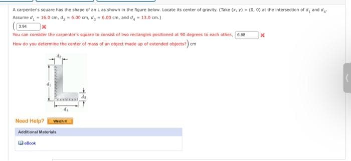 A carpenter's square has the shape of an L as shown in the figure below. Locate its center of gravity. (Take (x, y) = (0, 0) at the intersection of d, and d
Assume d, 16.0 cm, d₂ 6.00 cm, d, 6.00 cm, and d = 13.0 cm.)
3.94
x
You can consider the carpenter's square to consist of two rectangles positioned at 90 degrees to each other., 6.88
How do you determine the center of mass of an object made up of extended objects?) cm
Fachdidilad
Hak
Need Help? Watch It
Additional Materials
eBook
X