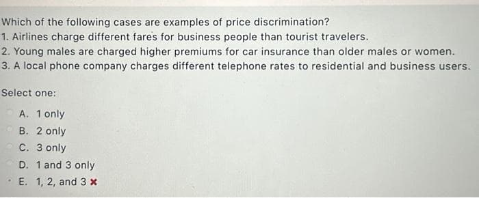 Which of the following cases are examples of price discrimination?
1. Airlines charge different fares for business people than tourist travelers.
2. Young males are charged higher premiums for car insurance than older males or women.
3. A local phone company charges different telephone rates to residential and business users.
Select one:
.
A. 1 only
B. 2 only
C. 3 only
D. 1 and 3 only
E. 1, 2, and 3 x