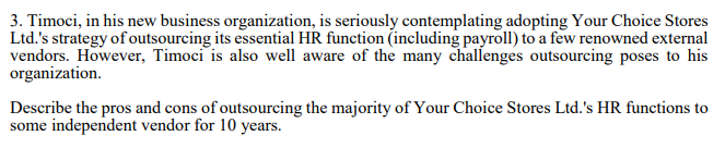3. Timoci, in his new business organization, is seriously contemplating adopting Your Choice Stores
Ltd.'s strategy of outsourcing its essential HR function (including payroll) to a few renowned external
vendors. However, Timoci is also well aware of the many challenges outsourcing poses to his
organization.
Describe the pros and cons of outsourcing the majority of Your Choice Stores Ltd.'s HR functions to
some independent vendor for 10 years.