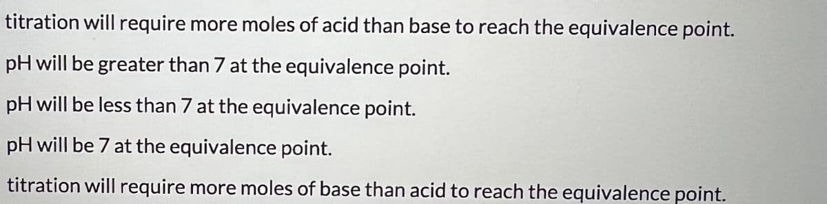 titration will require more moles of acid than base to reach the equivalence point.
pH will be greater than 7 at the equivalence point.
pH will be less than 7 at the equivalence point.
pH will be 7 at the equivalence point.
titration will require more moles of base than acid to reach the equivalence point.