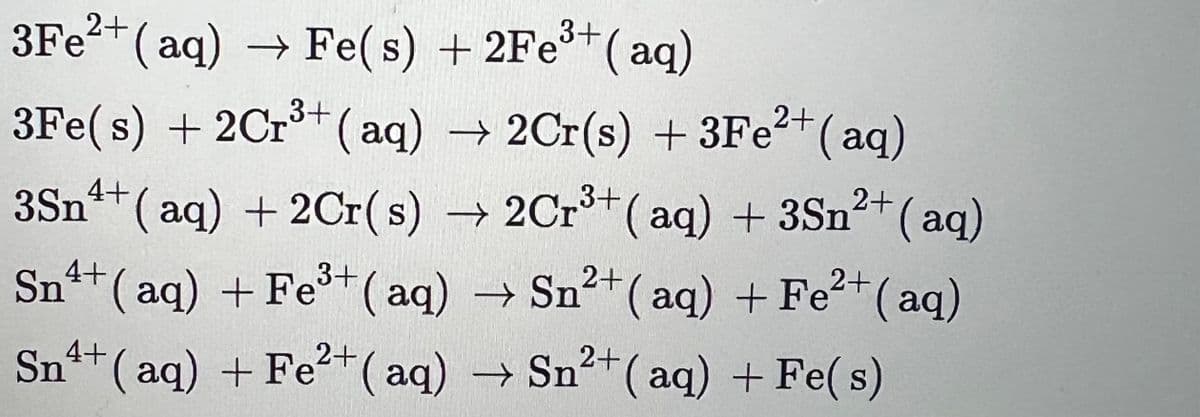 3+
3Fe²+ (aq) → Fe(s) + 2Fe³+ (aq)
3Fe(s) + 2Cr³+ (aq) → 2Cr(s) + 3Fe²+ (aq)
2+
3+
2+
4+
3Sn¹+ (aq) + 2Cr(s) → 2Cr³+ (aq) + 3Sn²+ (aq)
3+
Sn
2+
4+ (aq) + Fe³+ (aq) → Sn²+ (aq) + Fe²+ (aq)
Sn4+ (aq) + Fe²+ (aq) → Sn²+ (aq) + Fe(s)
2+
