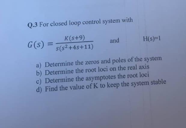 Q.3 For closed loop control system with
G(s)
=
K(s+9)
s(s²+4s+11)
and
H(s)=1
a) Determine the zeros and poles of the system
b) Determine the root loci on the real axis
c) Determine the asymptotes the root loci
d) Find the value of K to keep the system stable