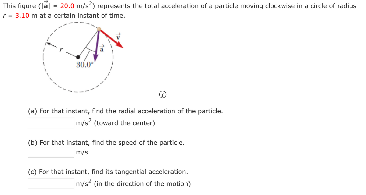 This figure (|a| = 20.0 m/s²) represents the total acceleration of a particle moving clockwise in a circle of radius
r = 3.10 m at a certain instant of time.
30.0°
(a) For that instant, find the radial acceleration of the particle.
m/s² (toward the center)
(b) For that instant, find the speed of the particle.
m/s
(c) For that instant, find its tangential acceleration.
m/s² (in the direction of the motion)