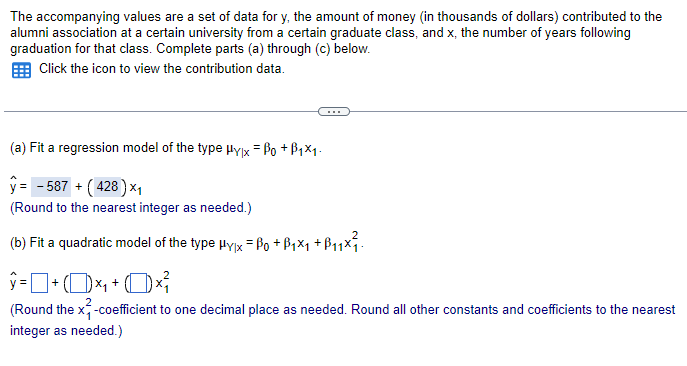 The accompanying values are a set of data for y, the amount of money (in thousands of dollars) contributed to the
alumni association at a certain university from a certain graduate class, and x, the number of years following
graduation for that class. Complete parts (a) through (c) below.
Click the icon to view the contribution data.
(a) Fit a regression model of the type Hylx = Po +B1×1.
ŷ = -587 + (428) ×₁
(Round to the nearest integer as needed.)
(b) Fit a quadratic model of the type μyx = 0 +ẞ₁×₁ +B₁₁×²₁.
ŷ = ] + (D) ×₁ + (1) ×³
(Round the x²-coefficient to one decimal place as needed. Round all other constants and coefficients to the nearest
integer as needed.)