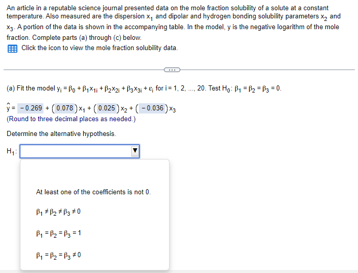 An article in a reputable science journal presented data on the mole fraction solubility of a solute at a constant
temperature. Also measured are the dispersion x, and dipolar and hydrogen bonding solubility parameters X2 and
X3. A portion of the data is shown in the accompanying table. In the model, y is the negative logarithm of the mole
fraction. Complete parts (a) through (c) below.
Click the icon to view the mole fraction solubility data.
(a) Fit the model y; = ßo + ß1×1; +ß2×2; + ẞ3×3; + £; for i = 1, 2, ..., 20. Test Ho B₁ =ẞ₂ = ẞ3 = 0.
ŷ= -0.269 + (0.078) ×₁ + (0.025) x2 + ( − 0.036)x3
(Round to three decimal places as needed.)
Determine the alternative hypothesis.
H₁
At least one of the coefficients is not 0.
B1 B2 B3 0
B₁ =ẞ₂ =B3=1
B₁ =ẞ₂ =B30