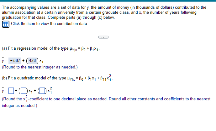 The accompanying values are a set of data for y, the amount of money (in thousands of dollars) contributed to the
alumni association at a certain university from a certain graduate class, and x, the number of years following
graduation for that class. Complete parts (a) through (c) below.
Click the icon to view the contribution data.
(a) Fit a regression model of the type μyx = ẞo +ẞ1×1.
ŷ= -587 + (428) ×₁
(Round to the nearest integer as needed.)
(b) Fit a quadratic model of the type μyx = Po +ẞ₁×₁ +B₁₁x²₁.
ŷ = ] + (1) ×₁ + ( )×
(Round the x-coefficient to one decimal place as needed. Round all other constants and coefficients to the nearest
integer as needed.)