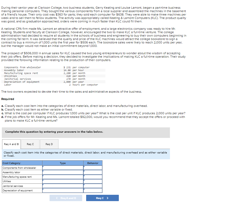 During their senior year at Clarkson College, two business students, Gerry Keating and Louise Lamont, began a part-time business
making personal computers. They bought the various components from a local supplier and assembled the machines in the basement
of a friend's house. Their only cost was $363 for parts; they sold each computer for $638. They were able to make three machines per
week and to sell them to fellow students. The activity was appropriately called Keating & Lamont Computers (KLC). The product quality
was good, and as graduation approached, orders were coming in much faster than KLC could fill them.
A national CPA firm made Ms. Lamont an attractive offer of employment, and a large electronics company was ready to hire Mr.
Keating. Students and faculty at Clarkson College, however, encouraged the two to make KLC a full-time venture. The college
administration had decided to require all students in the schools of business and engineering to buy their own computers beginning in
the coming fall term. It was believed that the quality and price of the KLC machines would attract the college bookstore to sign a
contract to buy a minimum of 1,000 units the first year for $506 each. The bookstore sales were likely to reach 2,000 units per year,
but the manager would not make an initial commitment beyond 1,000.
The prospect of $506,000 in annual sales for KLC caused the two young entrepreneurs to wonder about the wisdom of accepting
their job offers. Before making a decision, they decided to investigate the implications of making KLC a full-time operation. Their study
provided the following information relating to the production of their computers.
Components from wholesaler
Assembly labor
2,200 per month
Manufacturing space rent
Utilities
420 per month
Janitorial services
270 per month
Depreciation of equipment
Labor
per year
2 hours per computer
The two owners expected to devote their time to the sales and administrative aspects of the business.
Required
a. Classify each cost item into the categories of direct materials, direct labor, and manufacturing overhead.
b. Classify each cost item as either variable or fixed.
c. What is the cost per computer if KLC produces 1,000 units per year? What is the cost per unit if KLC produces 2,000 units per year?
d. If the job offers for Mr. Keating and Ms. Lamont totaled $92,000, would you recommend that they accept the offers or proceed with
plans to make KLC a full-time venture?
$ 231 per computer
14.80 per hour
Complete this question by entering your answers in the tabs below.
Cost Category:
Components from wholesaler
Assembly labor
Manufacturing space rent
2,800
Req A and B
Req C
Req D
Classify each cost item into the categories of direct materials, direct labor, and manufacturing overhead and as either variable
or fixed.
Utilities
Janitorial services
Depreciation of equipment
Type
< Req A and B
Behavior
Req C >