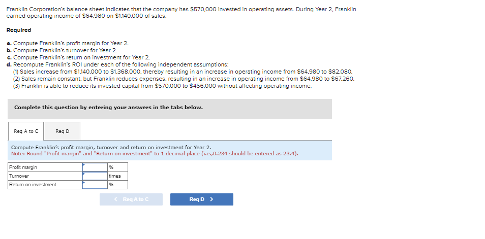 Franklin Corporation's balance sheet indicates that the company has $570,000 invested in operating assets. During Year 2, Franklin
earned operating income of $64,980 on $1,140,000 of sales.
Required
a. Compute Franklin's profit margin for Year 2.
b. Compute Franklin's turnover for Year 2.
c. Compute Franklin's return on investment for Year 2.
d. Recompute Franklin's ROI under each of the following independent assumptions:
(1) Sales increase from $1,140,000 to $1,368,000, thereby resulting in an increase in operating income from $64,980 to $82,080.
(2) Sales remain constant, but Franklin reduces expenses, resulting in an increase in operating income from $64.980 to $67,260.
(3) Franklin is able to reduce its invested capital from $570,000 to $456,000 without affecting operating income.
Complete this question by entering your answers in the tabs below.
Req A to C
Req D
Compute Franklin's profit margin, turnover and return on investment for Year 2.
Note: Round "Profit margin" and "Return on investment" to 1 decimal place (i.e., 0.234 should be entered as 23.4).
Profit margin
Turnover
Return on investment
%6
times
%6
< Req A to C
Req D >