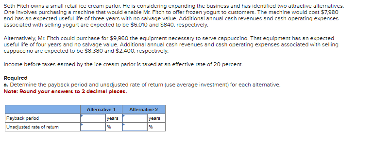 Seth Fitch owns a small retail ice cream parlor. He is considering expanding the business and has identified two attractive alternatives.
One involves purchasing a machine that would enable Mr. Fitch to offer frozen yogurt to customers. The machine would cost $7,980
and has an expected useful life of three years with no salvage value. Additional annual cash revenues and cash operating expenses
associated with selling yogurt are expected to be $6,010 and $840, respectively.
Alternatively, Mr. Fitch could purchase for $9,960 the equipment necessary to serve cappuccino. That equipment has an expected
useful life of four years and no salvage value. Additional annual cash revenues and cash operating expenses associated with selling
cappuccino are expected to be $8,380 and $2,400, respectively.
Income before taxes earned by the ice cream parlor is taxed at an effective rate of 20 percent.
Required
a. Determine the payback period and unadjusted rate of return (use average investment) for each alternative.
Note: Round your answers to 2 decimal places.
Payback period
Unadjusted rate of return
Alternative 1
years
%6
Alternative 2
years