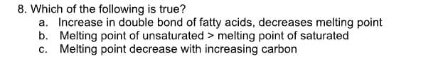 8. Which of the following is true?
a. Increase in double bond of fatty acids, decreases melting point
b. Melting point of unsaturated > melting point of saturated
c. Melting point decrease with increasing carbon