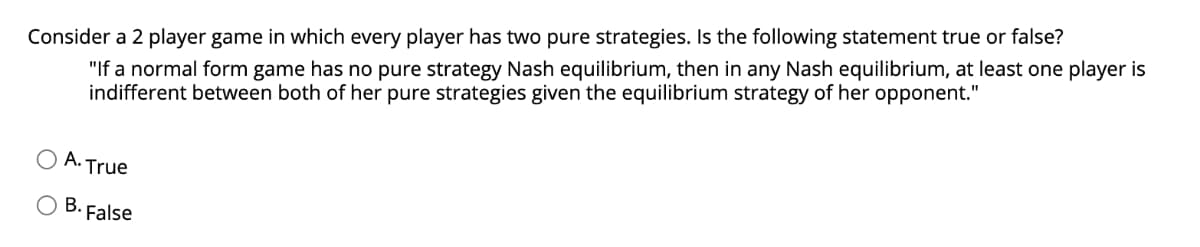 Consider a 2 player game in which every player has two pure strategies. Is the following statement true or false?
"If a normal form game has no pure strategy Nash equilibrium, then in any Nash equilibrium, at least one player is
indifferent between both of her pure strategies given the equilibrium strategy of her opponent."
A. True
В.
False

