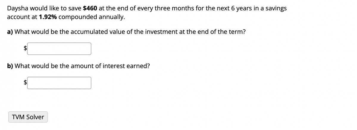 Daysha would like to save $460 at the end of every three months for the next 6 years in a savings
account at 1.92% compounded annually.
a) What would be the accumulated value of the investment at the end of the term?
b) What would be the amount of interest earned?
TVM Solver