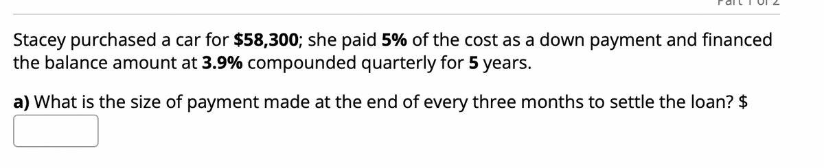 Stacey purchased a car for $58,300; she paid 5% of the cost as a down payment and financed
the balance amount at 3.9% compounded quarterly for 5 years.
a) What is the size of payment made at the end of every three months to settle the loan? $