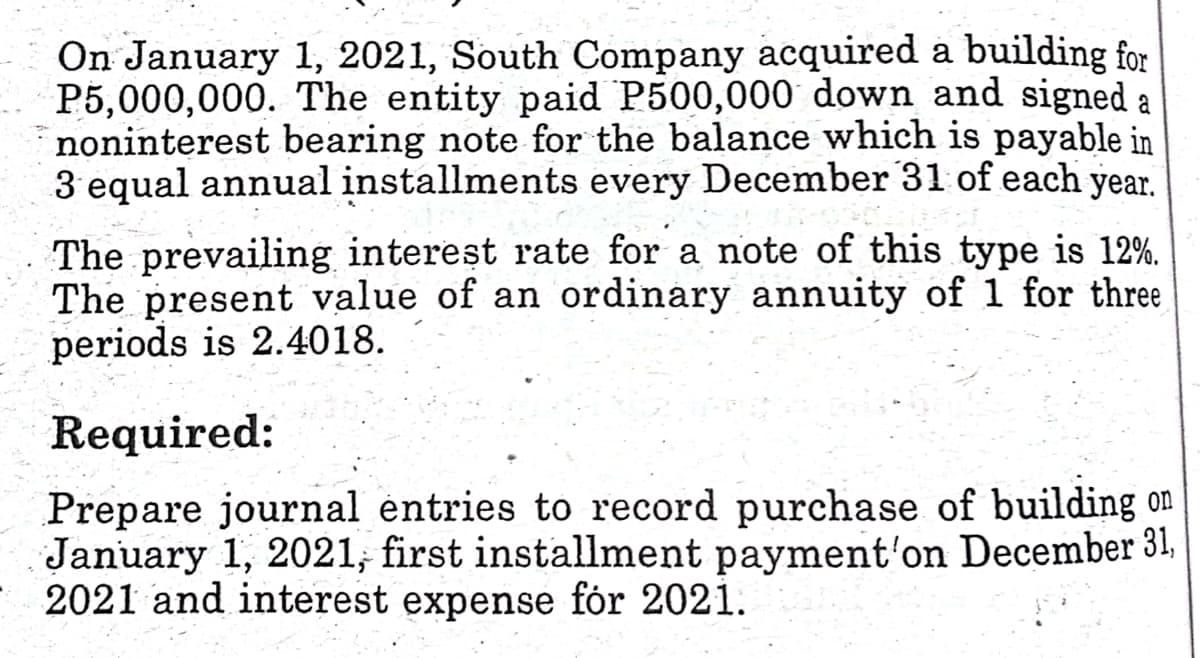 On January 1, 2021, South Company acquired a building for
P5,000,000. The entity paid P500,000 down and signed a
noninterest bearing note for the balance which is payable in
3 equal annual installments every December 31 of each year.
The prevailing interest rate for a note of this type is 12%.
The present value of an ordinary annuity of 1 for three
periods is 2.4018.
Required:
Prepare journal entries to record purchase of building on
January 1, 2021, first installment payment'on December 31,
2021 and interest expense for 2021.
