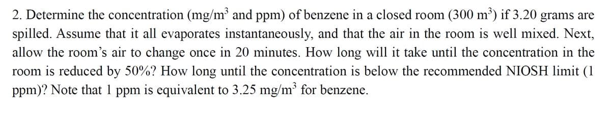 2. Determine the concentration (mg/m³ and ppm) of benzene in a closed room (300 m') if 3.20 grams are
spilled. Assume that it all evaporates instantaneously, and that the air in the room is well mixed. Next,
allow the room's air to change once in 20 minutes. How long will it take until the concentration in the
room is reduccd by 50%? How long until the concentration is below the recommended NIOSH limit (1
ppm)? Note that 1 ppm is equivalent to 3.25 mg/m' for benzene.
