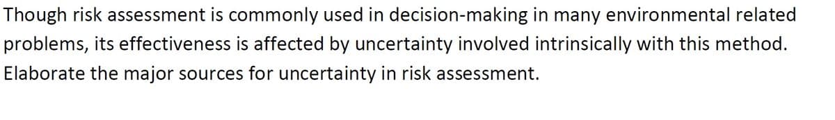 Though risk assessment is commonly used in decision-making in many environmental related
problems, its effectiveness is affected by uncertainty involved intrinsically with this method.
Elaborate the major sources for uncertainty in risk assessment.
